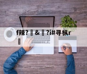 九游-f辣?訬&amp;?i#寻枞r紎(寻艾app官方下载最新20)